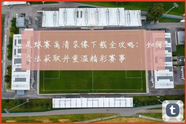 足球赛高清录像下载全攻略:如何合法获取并重温精彩赛事
