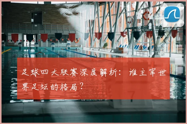 足球四大联赛深度解析:谁主宰世界足坛的格局?