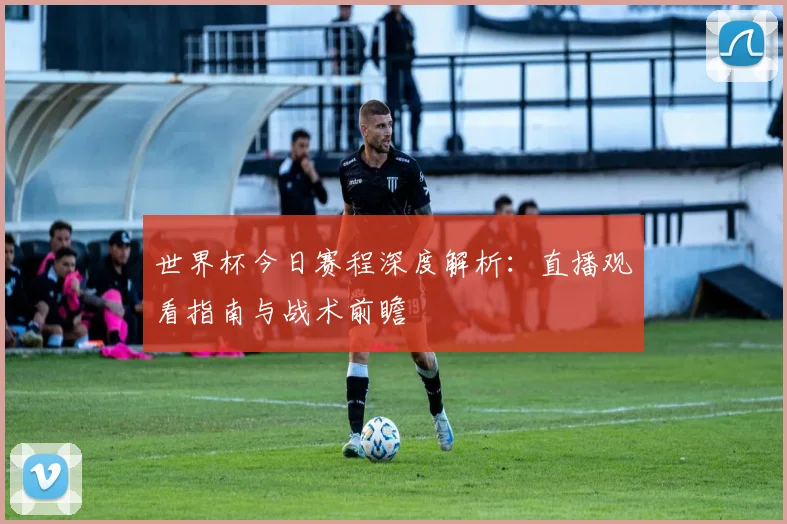 世界杯今日赛程深度解析：直播观看指南与战术前瞻