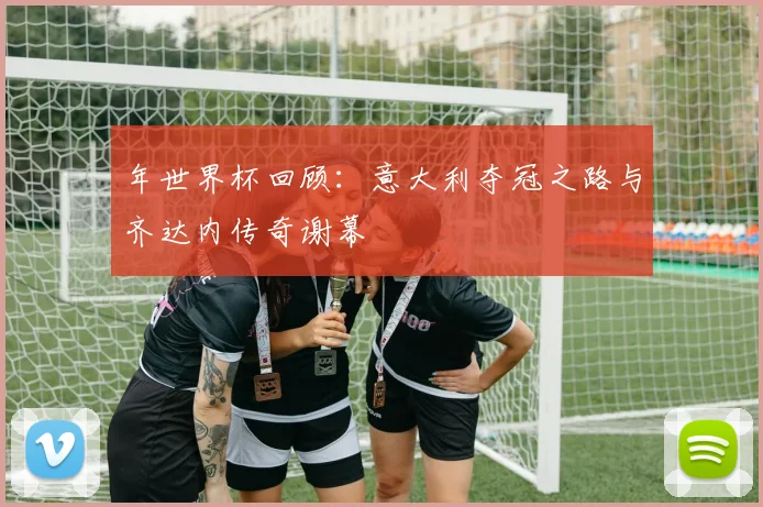年世界杯回顾：意大利夺冠之路与齐达内传奇谢幕