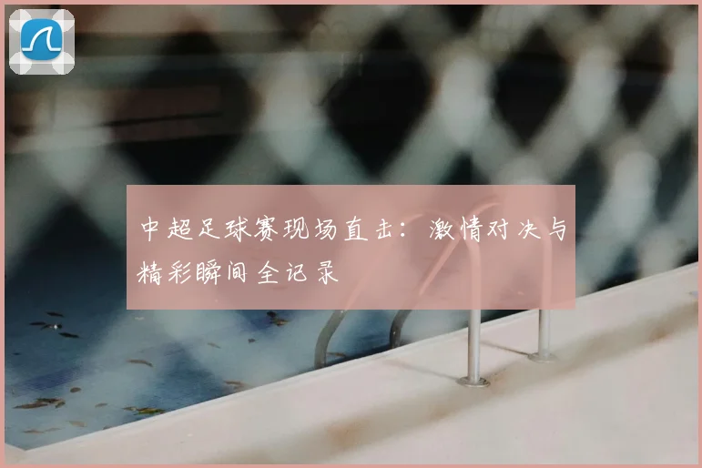 中超足球赛现场直击:激情对决与精彩瞬间全记录