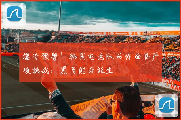 爆冷预警！韩国电竞队或将面临严峻挑战，黑马能否诞生