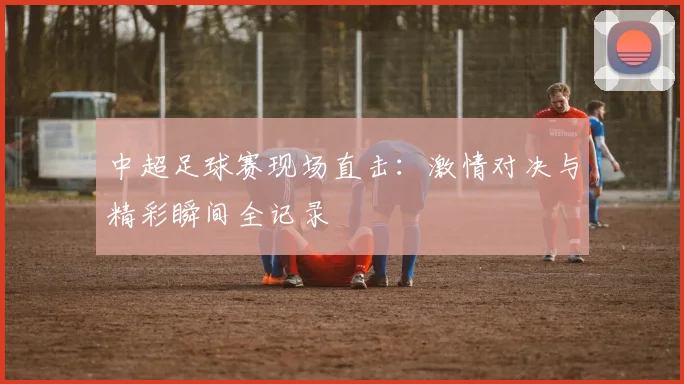 中超足球赛现场直击:激情对决与精彩瞬间全记录
