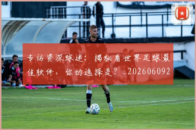 专访资深球迷:揭秘看世界足球最佳软件,你的选择是?_20260609201231