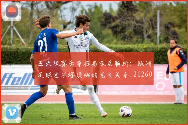 五大联赛竞争格局深度解析：欧洲足球金字塔顶端的竞合关系_20260611141803