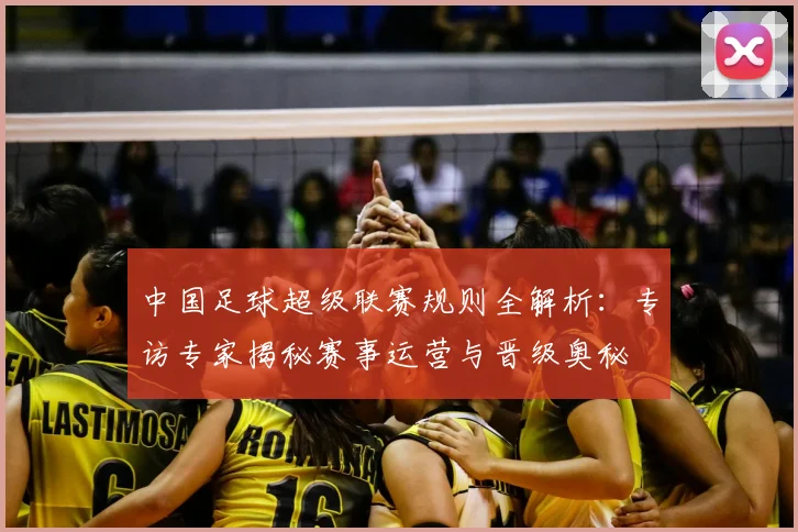 中国足球超级联赛规则全解析:专访专家揭秘赛事运营与晋级奥秘