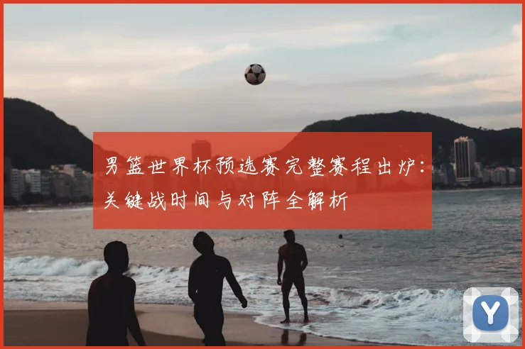 男篮世界杯预选赛完整赛程出炉:关键战时间与对阵全解析